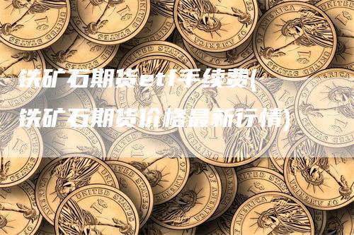 铁矿石期货etf手续费(铁矿石期货价格最新行情)