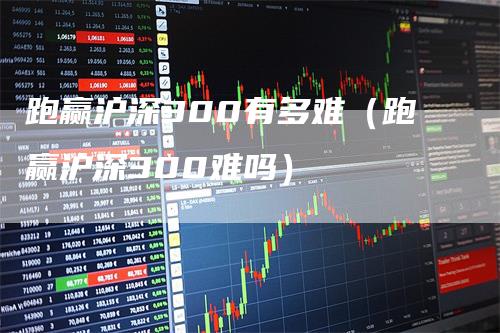 跑赢沪深300有多难（跑赢沪深300难吗）