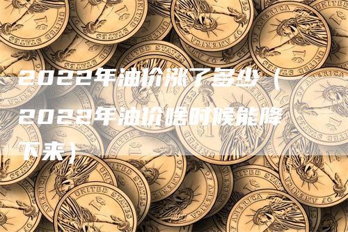 2022年油价涨了多少（2022年油价啥时候能降下来）