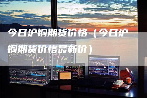 今日沪铜期货价格（今日沪铜期货价格最新价）