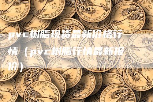 pvc树脂现货最新价格行情（pvc树脂行情最新报价）