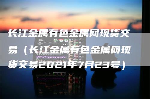 长江金属有色金属网现货交易（长江金属有色金属网现货交易2021年7月23号）