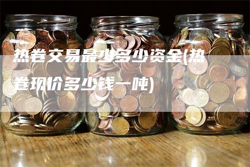 热卷交易最少多少资金(热卷现价多少钱一吨)