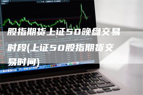 股指期货上证50晚盘交易时段(上证50股指期货交易时间)