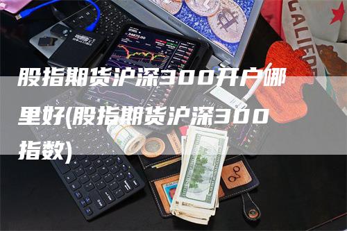 股指期货沪深300开户哪里好(股指期货沪深300指数)