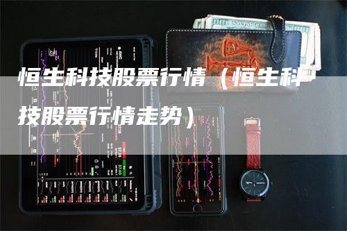 恒生科技股票行情（恒生科技股票行情走势）