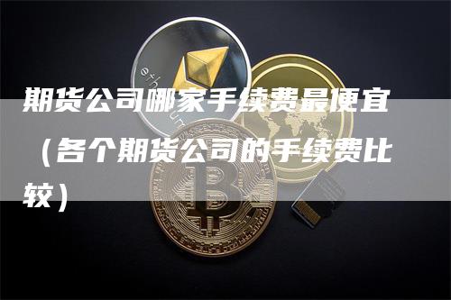 期货公司哪家手续费最便宜（各个期货公司的手续费比较）