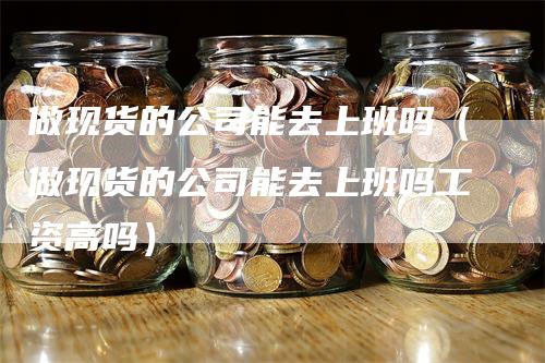 做现货的公司能去上班吗（做现货的公司能去上班吗工资高吗）