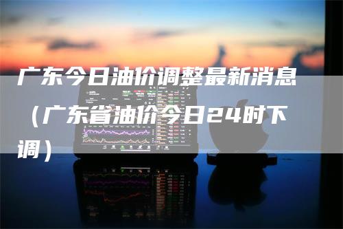 广东今日油价调整最新消息（广东省油价今日24时下调）