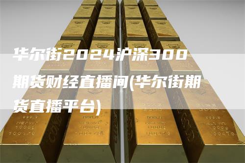 华尔街2024沪深300期货财经直播间(华尔街期货直播平台)