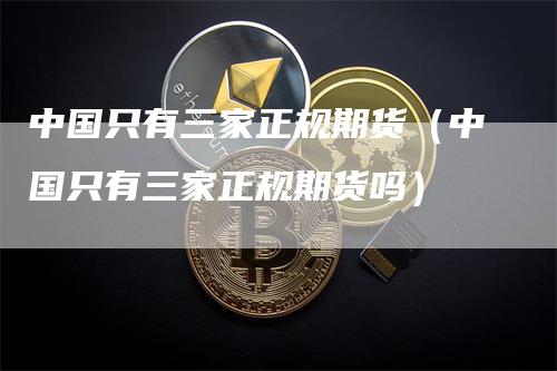 中国只有三家正规期货（中国只有三家正规期货吗）