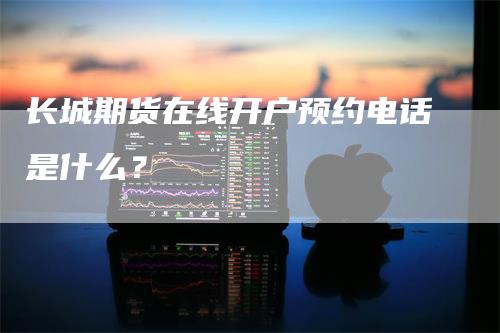 长城期货在线开户预约电话是什么？