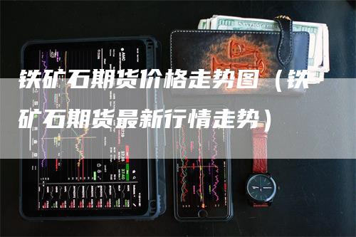 铁矿石期货价格走势图（铁矿石期货最新行情走势）