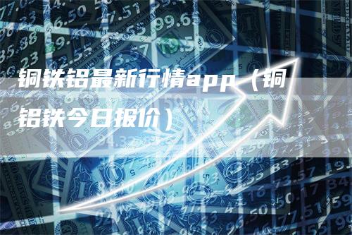 铜铁铝最新行情app（铜铝铁今日报价）