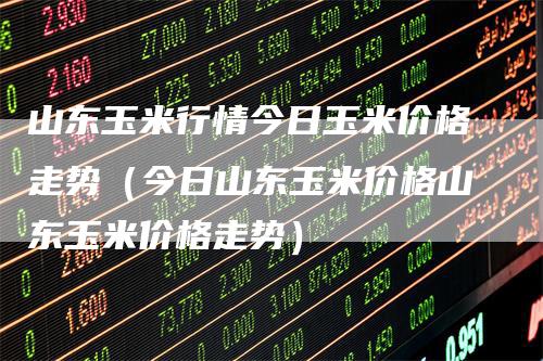 山东玉米行情今日玉米价格走势（今日山东玉米价格山东玉米价格走势）