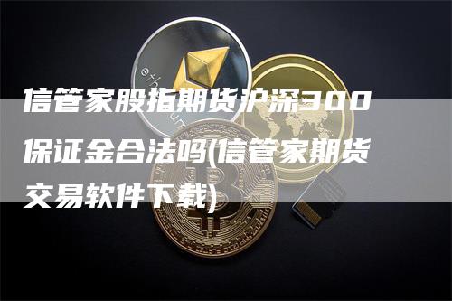 信管家股指期货沪深300保证金合法吗(信管家期货交易软件下载)