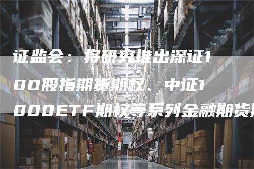 证监会：将研究推出深证100股指期货期权、中证1000ETF期权等系列金融期货期权品种