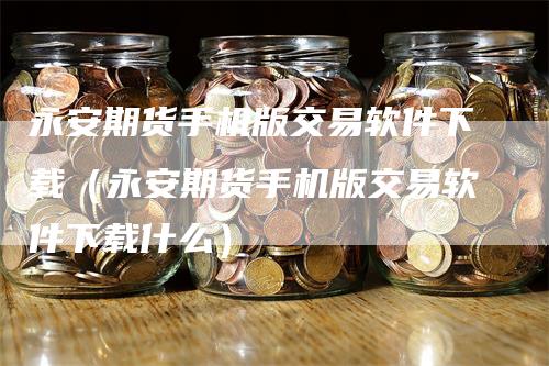 永安期货手机版交易软件下载（永安期货手机版交易软件下载什么）