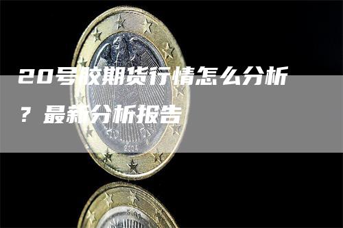 20号胶期货行情怎么分析？最新分析报告