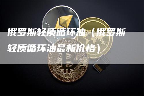 俄罗斯轻质循环油（俄罗斯轻质循环油最新价格）