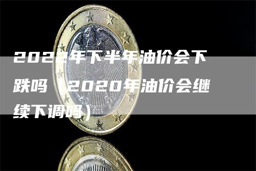 2022年下半年油价会下跌吗（2020年油价会继续下调吗）