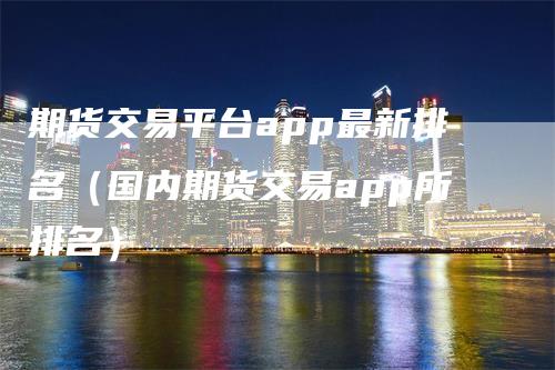 期货交易平台app最新排名（国内期货交易app所排名）