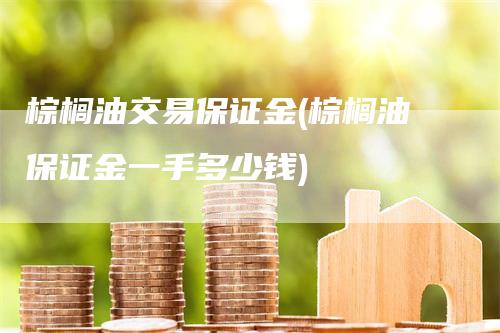 棕榈油交易保证金(棕榈油保证金一手多少钱)