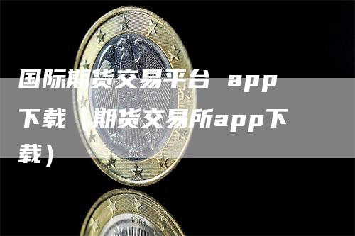 国际期货交易平台 app下载（期货交易所app下载）