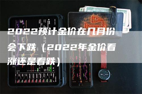 2022预计金价在几月份会下跌（2022年金价看涨还是看跌）