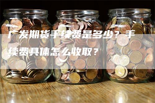 广发期货手续费是多少？手续费具体怎么收取？