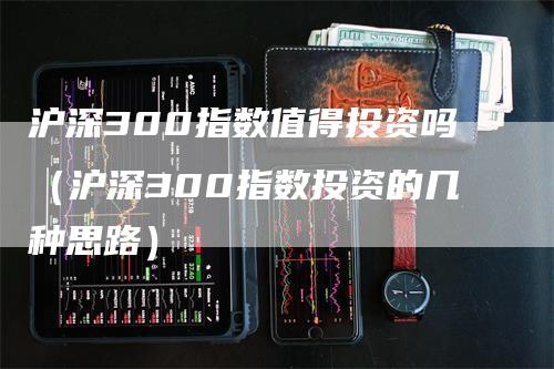 沪深300指数值得投资吗（沪深300指数投资的几种思路）