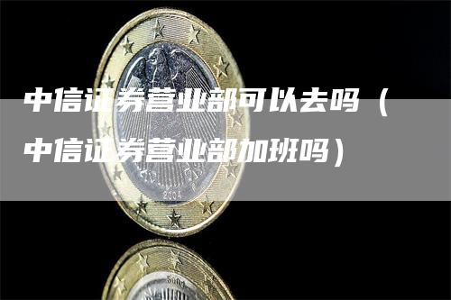 中信证券营业部可以去吗（中信证券营业部加班吗）