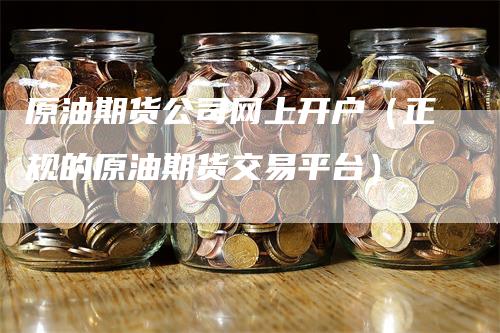 原油期货公司网上开户（正规的原油期货交易平台）