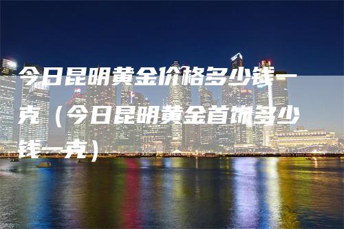 今日昆明黄金价格多少钱一克（今日昆明黄金首饰多少钱一克）