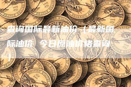 查询国际最新油价（最新国际油价 今日原油价格查询）