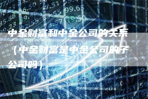 中金财富和中金公司的关系（中金财富是中金公司的子公司吗）