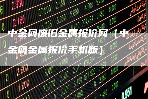 中金网废旧金属报价网（中金网金属报价手机版）