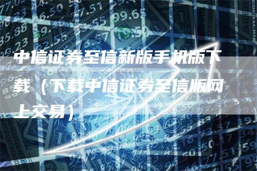 中信证券至信新版手机版下载（下载中信证券至信版网上交易）