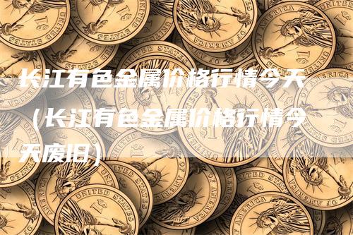 长江有色金属价格行情今天（长江有色金属价格行情今天废旧）