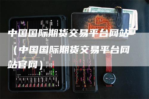 中国国际期货交易平台网站（中国国际期货交易平台网站官网）