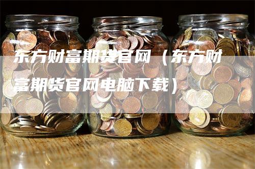 东方财富期货官网（东方财富期货官网电脑下载）