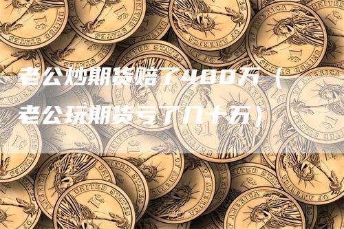 老公炒期货赔了400万（老公玩期货亏了几十万）