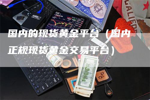 国内的现货黄金平台（国内正规现货黄金交易平台）