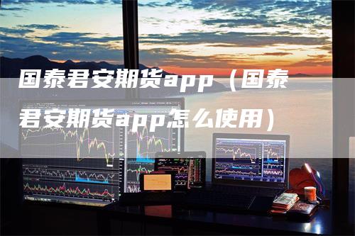 国泰君安期货app（国泰君安期货app怎么使用）