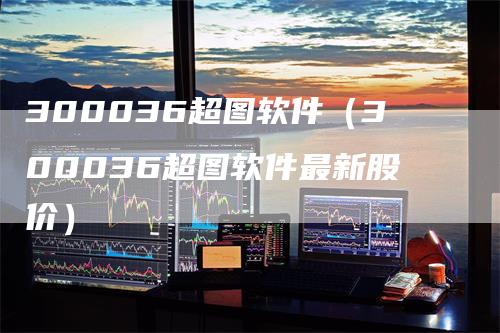 300036超图软件（300036超图软件最新股价）