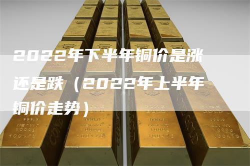 2022年下半年铜价是涨还是跌（2022年上半年铜价走势）