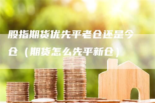 股指期货优先平老仓还是今仓（期货怎么先平新仓）