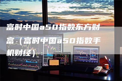 富时中国a50指数东方财富（富时中国a50指数手机财经）