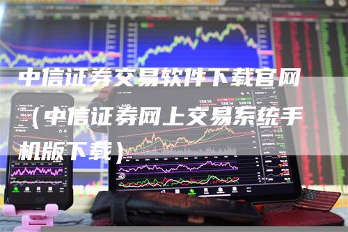 中信证券交易软件下载官网（中信证券网上交易系统手机版下载）