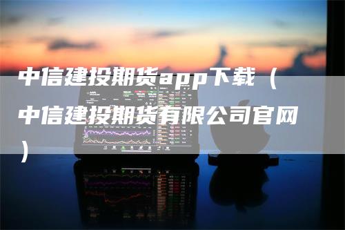 中信建投期货app下载（中信建投期货有限公司官网）